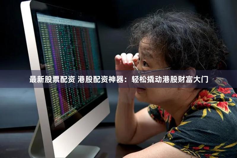 最新股票配资 港股配资神器：轻松撬动港股财富大门