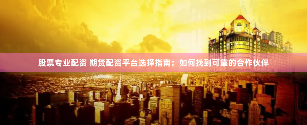 股票专业配资 期货配资平台选择指南：如何找到可靠的合作伙伴