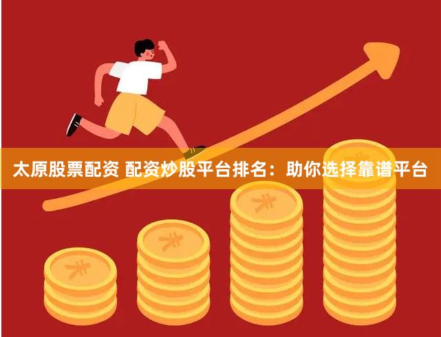 太原股票配资 配资炒股平台排名：助你选择靠谱平台