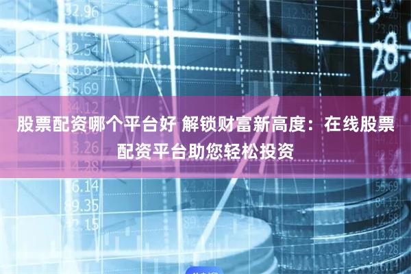 股票配资哪个平台好 解锁财富新高度：在线股票配资平台助您轻松投资