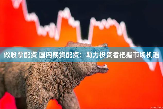 做股票配资 国内期货配资：助力投资者把握市场机遇
