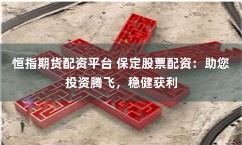 恒指期货配资平台 保定股票配资：助您投资腾飞，稳健获利