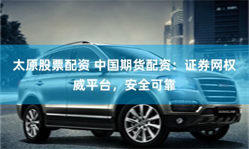 太原股票配资 中国期货配资：证券网权威平台，安全可靠