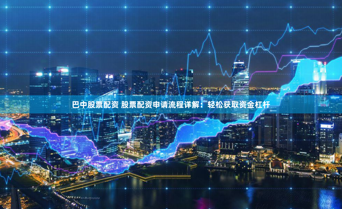 巴中股票配资 股票配资申请流程详解：轻松获取资金杠杆
