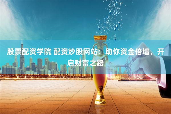 股票配资学院 配资炒股网站：助你资金倍增，开启财富之路