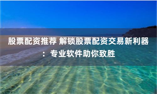 股票配资推荐 解锁股票配资交易新利器：专业软件助你致胜